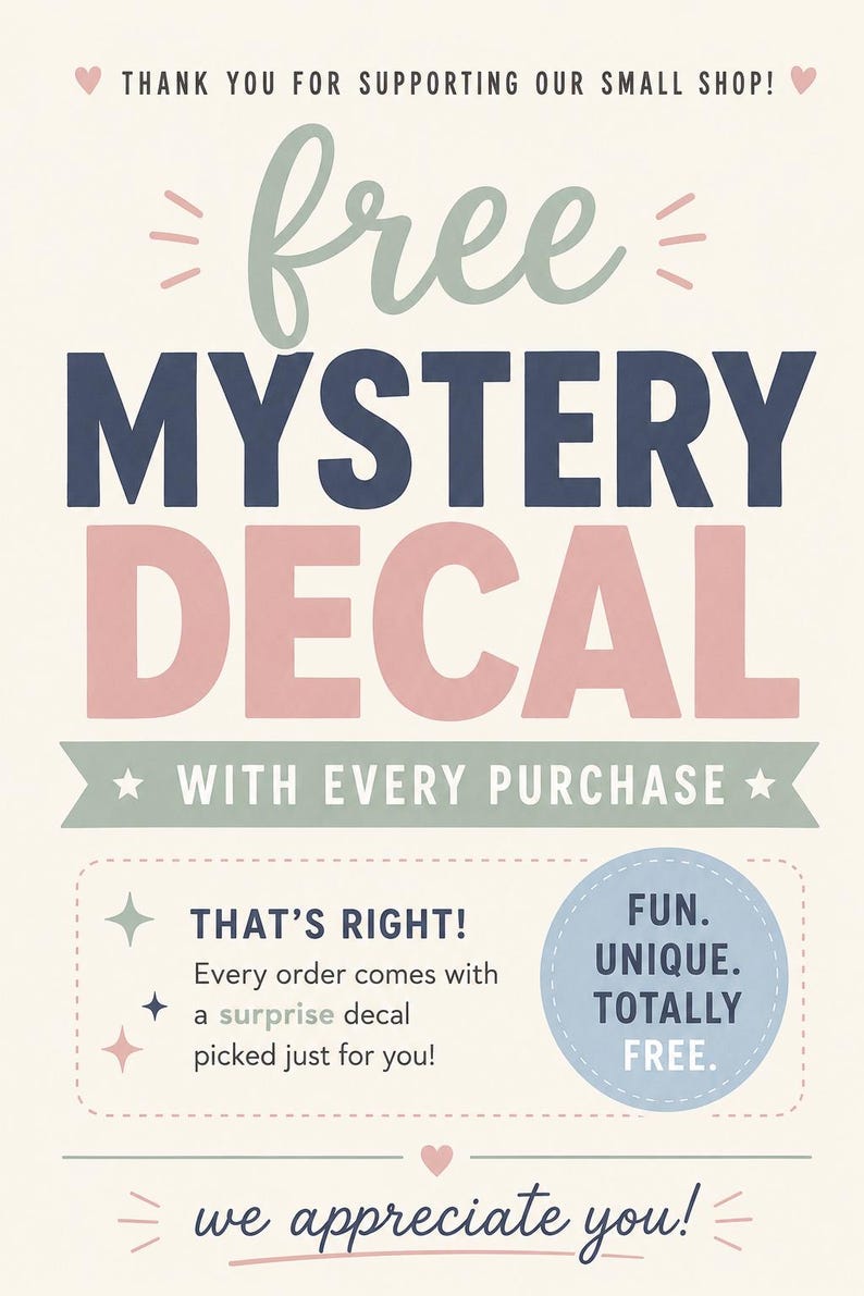 May include: A promotional sign with cream background and text that reads: THANK YOU FOR SUPPORTING OUR SMALL SHOP! free MYSTERY DECAL WITH EVERY PURCHASE. THAT'S RIGHT! Every order comes with a surprise decal picked just for you! FUN. UNIQUE. TOTALLY FREE. we appreciate you!