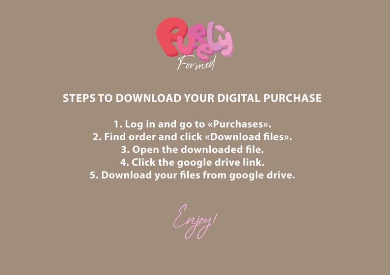 May include: A tan graphic with the text "STEPS TO DOWNLOAD YOUR DIGITAL PURCHASE" and instructions. The logo "Purely Formed" is at the top. The word "Enjoy!" is written in cursive at the bottom.