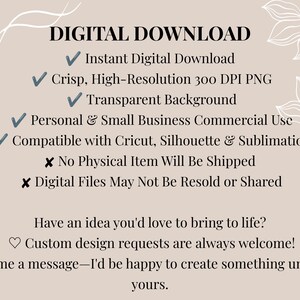 May include: A digital download information graphic on a beige background with white floral line art. Text includes: DIGITAL DOWNLOAD, Instant Digital Download, Crisp, High-Resolution 300 DPI PNG, Transparent Background, Personal & Small Business Commercial Use, Compatible with Cricut, Silhouette & Sublimation, No Physical Item Will Be Shipped, Digital Files May Not Be Resold or Shared, Have an idea you'd love to bring to life? Custom design requests are always welcome! Send me a message&mdash;I'd be happy to create something uniquely yours.