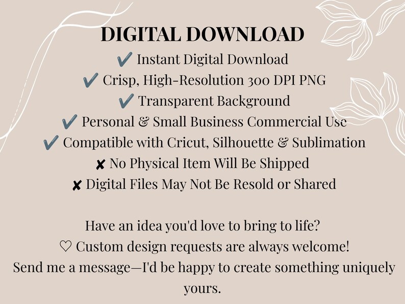 May include: A digital download information graphic on a beige background with white floral line art. Text includes: DIGITAL DOWNLOAD, Instant Digital Download, Crisp, High-Resolution 300 DPI PNG, Transparent Background, Personal & Small Business Commercial Use, Compatible with Cricut, Silhouette & Sublimation, No Physical Item Will Be Shipped, Digital Files May Not Be Resold or Shared, Have an idea you'd love to bring to life? Custom design requests are always welcome! Send me a message&mdash;I'd be happy to create something uniquely yours.