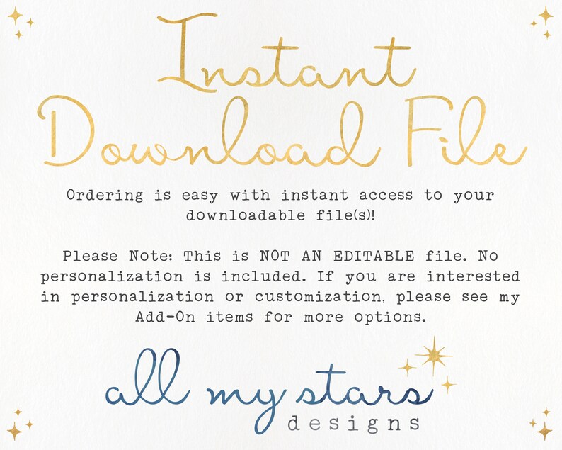 May include: Text on a white background that reads "Instant Download File" and "Ordering is easy with instant access to your downloadable file(s)!". Below the text is a note that reads "Please Note: This is NOT AN EDITABLE file. No personalization is included. If you are interested in personalization or customization, please see my Add-On items for more options." The text "all my stars designs" is at the bottom of the image.