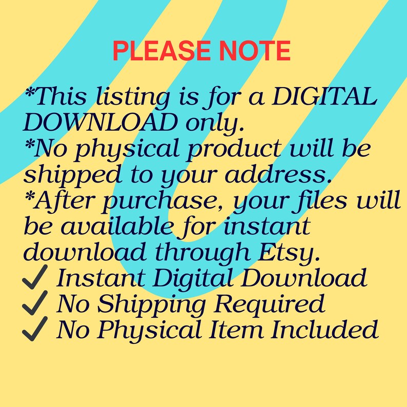 May include: A digital graphic with a yellow background and diagonal turquoise stripes featuring the text: PLEASE NOTE *This listing is for a DIGITAL DOWNLOAD only. *No physical product will be shipped to your address. *After purchase, your files will be available for instant download through Etsy. ✓ Instant Digital Download ✓ No Shipping Required ✓ No Physical Item Included