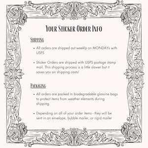 May include: Black and white image with a decorative border. The text "YOUR STICKER ORDER INFO" is at the top of the image. The text below explains the shipping and packaging process for sticker orders. The text mentions that orders are shipped weekly on Mondays with USPS and that sticker orders are shipped with USPS postage stamp mail. The text also mentions that orders are packed in biodegradable glassine bags to protect items from weather elements during shipping. The text also mentions that depending on the order items, they will be sent in an envelope, bubble mailer, or rigid mailer.