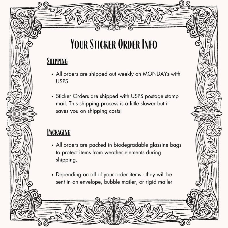 May include: Black and white image with a decorative border. The text "YOUR STICKER ORDER INFO" is at the top of the image. The text below explains the shipping and packaging process for sticker orders. The text mentions that orders are shipped weekly on Mondays with USPS and that sticker orders are shipped with USPS postage stamp mail. The text also mentions that orders are packed in biodegradable glassine bags to protect items from weather elements during shipping. The text also mentions that depending on the order items, they will be sent in an envelope, bubble mailer, or rigid mailer.