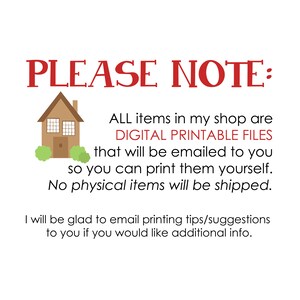 May include: A digital illustration of a house with a red roof and green bushes. The text "PLEASE NOTE:" is in red. The text "ALL items in my shop are DIGITAL PRINTABLE FILES that will be emailed to you so you can print them yourself. No physical items will be shipped." is in black. The text "I will be glad to email printing tips/suggestions to you if you would like additional info." is in black.