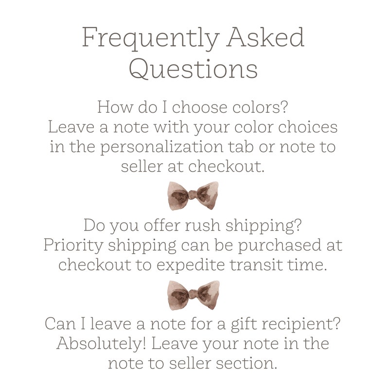 May include: Frequently Asked Questions graphic with brown bow tie illustrations.  How do I choose colors? Leave a note with your color choices in the personalization tab or note to seller at checkout. Do you offer rush shipping? Priority shipping can be purchased at checkout to expedite transit time. Can I leave a note for a gift recipient? Absolutely! Leave your note in the note to seller section.