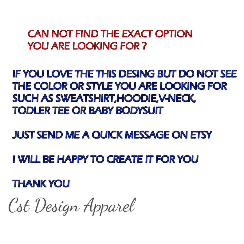 Puede incluir: Un gr&aacute;fico informativo blanco con texto en azul oscuro y rojo que dice: CAN NOT FIND THE EXACT OPTION YOU ARE LOOKING FOR? IF YOU LOVE THE THIS DESING BUT DO NOT SEE THE COLOR OR STYLE YOU ARE LOOKING FOR SUCH AS SWEATSHIRT, HOODIE, V-NECK, TODLER TEE OR BABY BODYSUIT. JUST SEND ME A QUICK MESSAGE ON ETSY. I WILL BE HAPPY TO CREATE IT FOR YOU. THANK YOU. Cst Design Apparel.