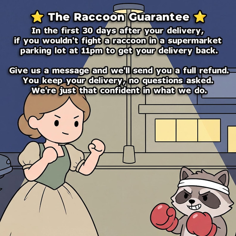May include: A cartoon illustration featuring a person in a tan dress and a raccoon wearing a white headband and red boxing gloves. The text reads: The Raccoon Guarantee. In the first 30 days after your delivery, if you wouldn't fight a raccoon in a supermarket parking lot at 11pm to get your delivery back. Give us a message and we'll send you a full refund. You keep your delivery, no questions asked. We're just that confident in what we do.
