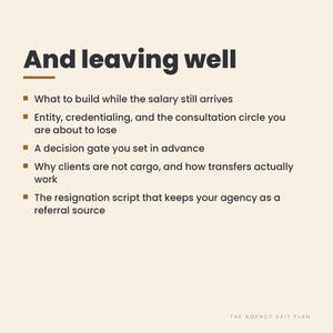May include: A light beige graphic with dark text titled And leaving well. It lists five bullet points: What to build while the salary still arrives, Entity, credentialing, and the consultation circle you are about to lose, A decision gate you set in advance, Why clients are not cargo, and how transfers actually work, and The resignation script that keeps your agency as a referral source. The bottom right corner reads THE AGENCY EXIT PLAN.