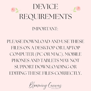 May include: A pale pink informational graphic with black text reading DEVICE REQUIREMENTS, IMPORTANT: PLEASE DOWNLOAD AND USE THESE FILES ON A DESKTOP OR LAPTOP COMPUTER (PC OR MAC). MOBILE PHONES AND TABLETS MAY NOT SUPPORT DOWNLOADING OR EDITING THESE FILES CORRECTLY. Blooming Canvas Studio is at the bottom with two small pink roses at the top.