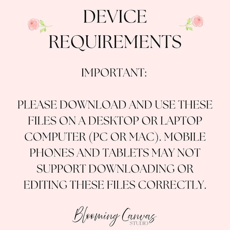 May include: A pale pink informational graphic with black text reading DEVICE REQUIREMENTS, IMPORTANT: PLEASE DOWNLOAD AND USE THESE FILES ON A DESKTOP OR LAPTOP COMPUTER (PC OR MAC). MOBILE PHONES AND TABLETS MAY NOT SUPPORT DOWNLOADING OR EDITING THESE FILES CORRECTLY. Blooming Canvas Studio is at the bottom with two small pink roses at the top.