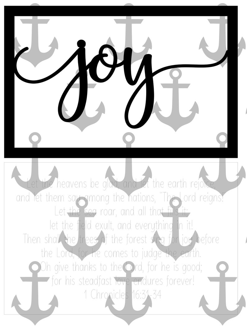 May include: Black and white image with the word "joy" written in cursive script. The background is a pattern of gray anchors. The text below the word "joy" reads: "Let the heavens be glad and let the earth rejoice and let them say among the nations, "The Lord reigns! Let the sea roar, and all that fills it! Let the field exult, and everything in it! Then shall the trees of the forest sing for joy before the Lord, for he comes to judge the earth. Oh give thanks to the Lord, for he is good; for his steadfast love endures forever! 1 Chronicles 16:31-34"