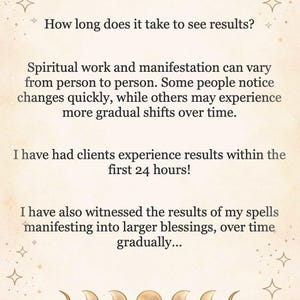 May include: A beige informational card featuring gold moon phase icons at the top and bottom. The text reads: How long does it take to see results? Spiritual work and manifestation can vary from person to person. I have had clients experience results within the first 24 hours! I have also witnessed the results of my spells manifesting into larger blessings, over time gradually...