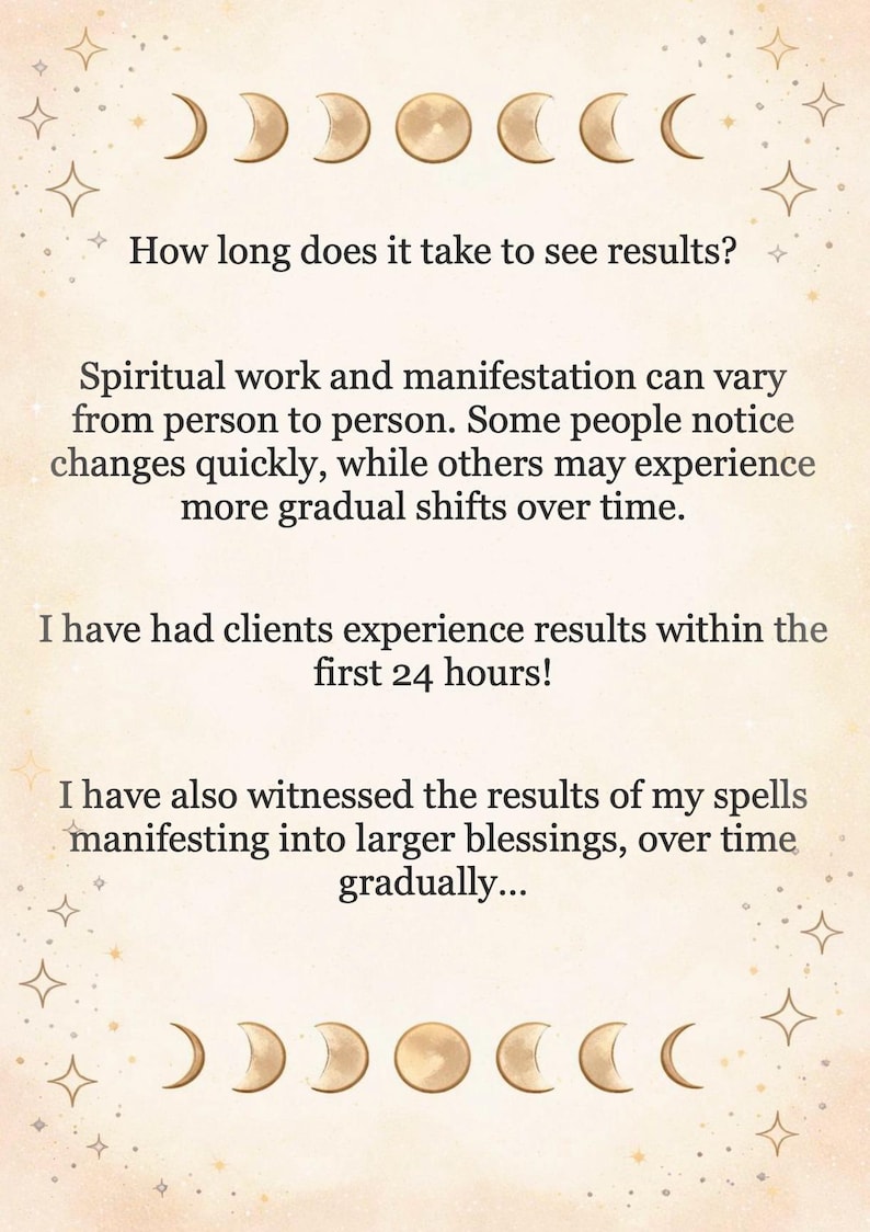May include: A beige informational card featuring gold moon phase icons at the top and bottom. The text reads: How long does it take to see results? Spiritual work and manifestation can vary from person to person. I have had clients experience results within the first 24 hours! I have also witnessed the results of my spells manifesting into larger blessings, over time gradually...