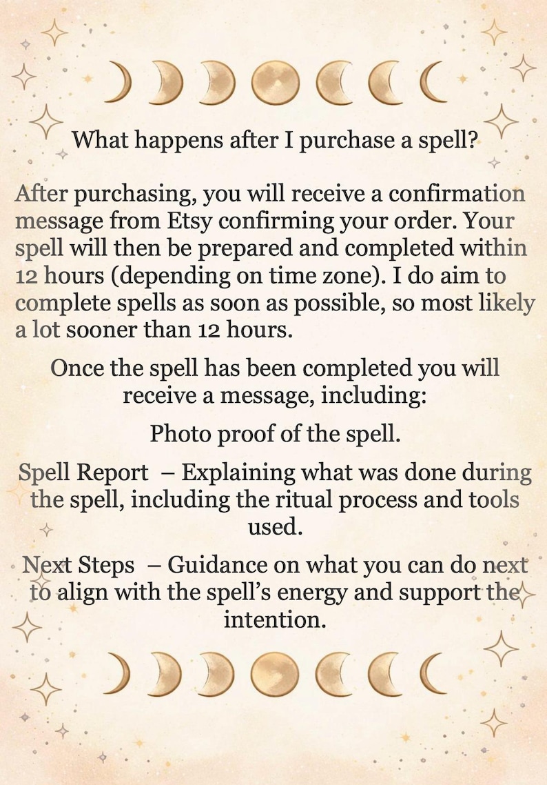 May include: A beige informational card featuring gold moon phase icons at the top and bottom. The text reads: What happens after I purchase a spell? After purchasing, you will receive a confirmation message from Etsy confirming your order. Your spell will then be prepared and completed within 12 hours. Once the spell has been completed you will receive a message, including: Photo proof of the spell. Spell Report &ndash; Explaining what was done during the spell. Next Steps &ndash; Guidance on what you can do next.