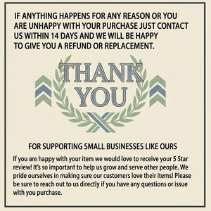 May include: A rectangular card with a cream background and black text. The top reads: IF ANYTHING HAPPENS FOR ANY REASON OR YOU ARE UNHAPPY WITH YOUR PURCHASE JUST CONTACT US WITHIN 14 DAYS. The center features a green laurel wreath with THANK YOU in blue and grey. The bottom reads: FOR SUPPORTING SMALL BUSINESSES LIKE OURS. If you are happy with your item we would love to receive your 5 Star review! It&rsquo;s so important to help us grow and serve other people.