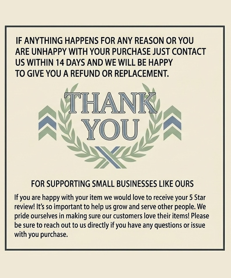 May include: A rectangular card with a cream background and black text. The top reads: IF ANYTHING HAPPENS FOR ANY REASON OR YOU ARE UNHAPPY WITH YOUR PURCHASE JUST CONTACT US WITHIN 14 DAYS. The center features a green laurel wreath with THANK YOU in blue and grey. The bottom reads: FOR SUPPORTING SMALL BUSINESSES LIKE OURS. If you are happy with your item we would love to receive your 5 Star review! It&rsquo;s so important to help us grow and serve other people.