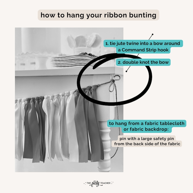 May include: A black and white photo showing how to hang ribbon bunting. The image shows a close-up of a white table with a ribbon bunting hanging from it. The text in the image reads: "how to hang your ribbon bunting", "1. tie jute twine into a bow around a Command Strip hook", "2. double knot the bow", "to hang from a fabric tablecloth or fabric backdrop: pin with a large safety pin from the back side of the fabric", ": THE party TEACHER :"