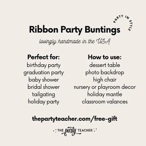 May include: Black and white text on a beige background. The text reads "Ribbon Party Buntings" with the tagline "lovingly handmade in the USA". Below the tagline, the text reads "Perfect for:" and lists several occasions, including birthday party, graduation party, baby shower, bridal shower, tailgating, and holiday party. The text also reads "How to use:" and lists several uses, including dessert table, photo backdrop, high chair, nursery or playroom decor, holiday mantle, and classroom valances. The text also includes the website "thepartyteacher.com/free-gift" and the tagline ":: THE party TEACHER ::".