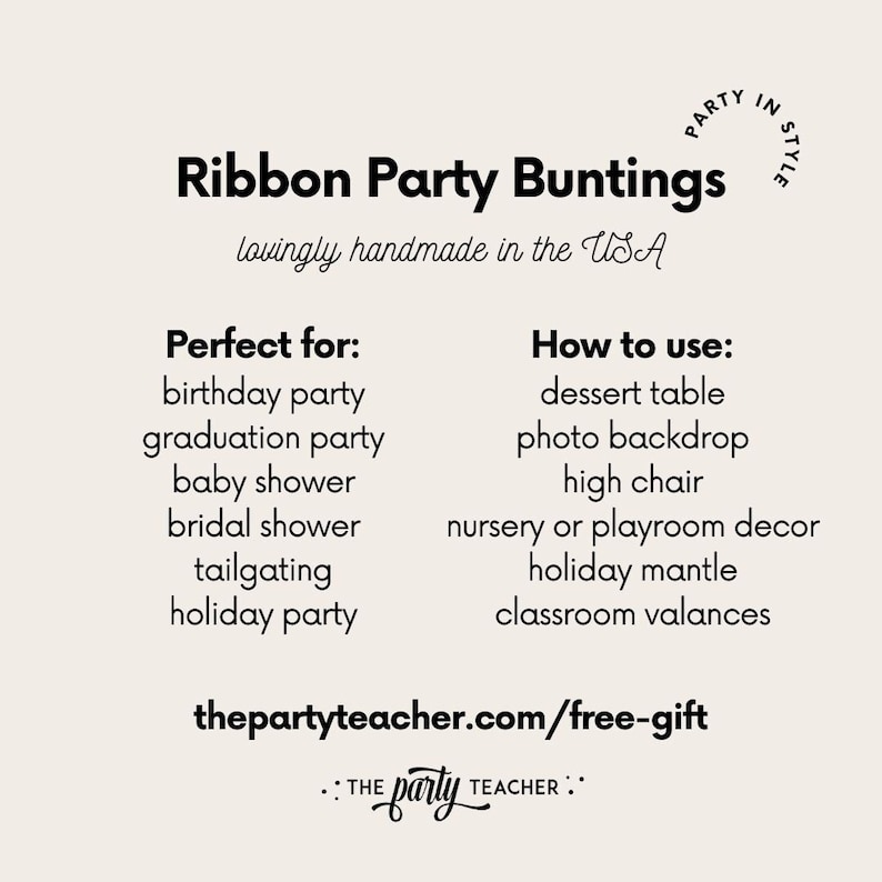May include: Black and white text on a beige background. The text reads "Ribbon Party Buntings" with the tagline "lovingly handmade in the USA". Below the tagline, the text reads "Perfect for:" and lists several occasions, including birthday party, graduation party, baby shower, bridal shower, tailgating, and holiday party. The text also reads "How to use:" and lists several uses, including dessert table, photo backdrop, high chair, nursery or playroom decor, holiday mantle, and classroom valances. The text also includes the website "thepartyteacher.com/free-gift" and the tagline ":: THE party TEACHER ::".