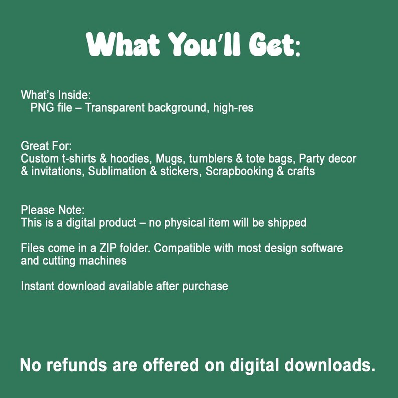 May include: A dark green digital information graphic with white text that reads: What You'll Get: What's Inside: PNG file - Transparent background, high-res. Great For: Custom t-shirts & hoodies, Mugs, tumblers & tote bags, Party decor & invitations, Sublimation & stickers, Scrapbooking & crafts. Please Note: This is a digital product - no physical item will be shipped. Files come in a ZIP folder. Compatible with most design software and cutting machines. Instant download available after purchase. No refunds are offered on digital downloads.