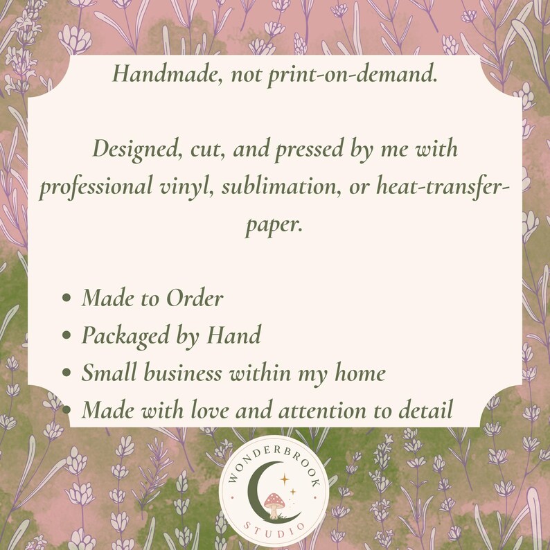 May include: A rectangular informational sign with a light cream background and a lavender floral border. The text reads: Handmade, not print-on-demand. Designed, cut, and pressed by me with professional vinyl, sublimation, or heat-transfer-paper. Made to Order, Packaged by Hand, Small business within my home, Made with love and attention to detail. A circular logo at the bottom features a crescent moon, a mushroom, and the text WONDERBROOK STUDIO.
