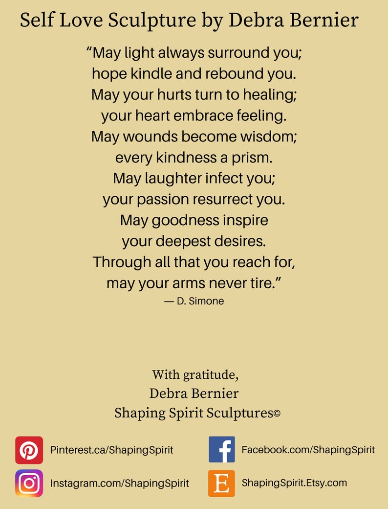 May include: A beige background with a motivational quote about self-love and a sculpture by Debra Bernier. The quote reads, "May light always surround you; hope kindle and rebound you. May your hurts turn to healing; your heart embrace feeling. May wounds become wisdom; every kindness a prism. May laughter infect you; your passion resurrect you. May goodness inspire your deepest desires. Through all that you reach for, may your arms never tire." - D. Simone. The text also includes contact information for Debra Bernier's Shaping Spirit Sculptures.