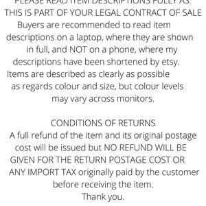 PLEASE READ ITEM DESCRIPTIONS FULLY THIS IS PART OF YOUR LEGAL CONTRACT OF SALE Buyers are recommended to read descriptions on a laptop where they are shown in full and NOT on a phone where etsy have shortened them. Items are described clearly but colour levels
may vary across monitors.
CONDITIONS OF RETURNS A refund of the item and its original postage will be issued but NO REFUND WILL BE GIVEN FOR THE RETURN POSTAGE COST OR IMPORT TAX originally paid by the customer
before receiving the item.