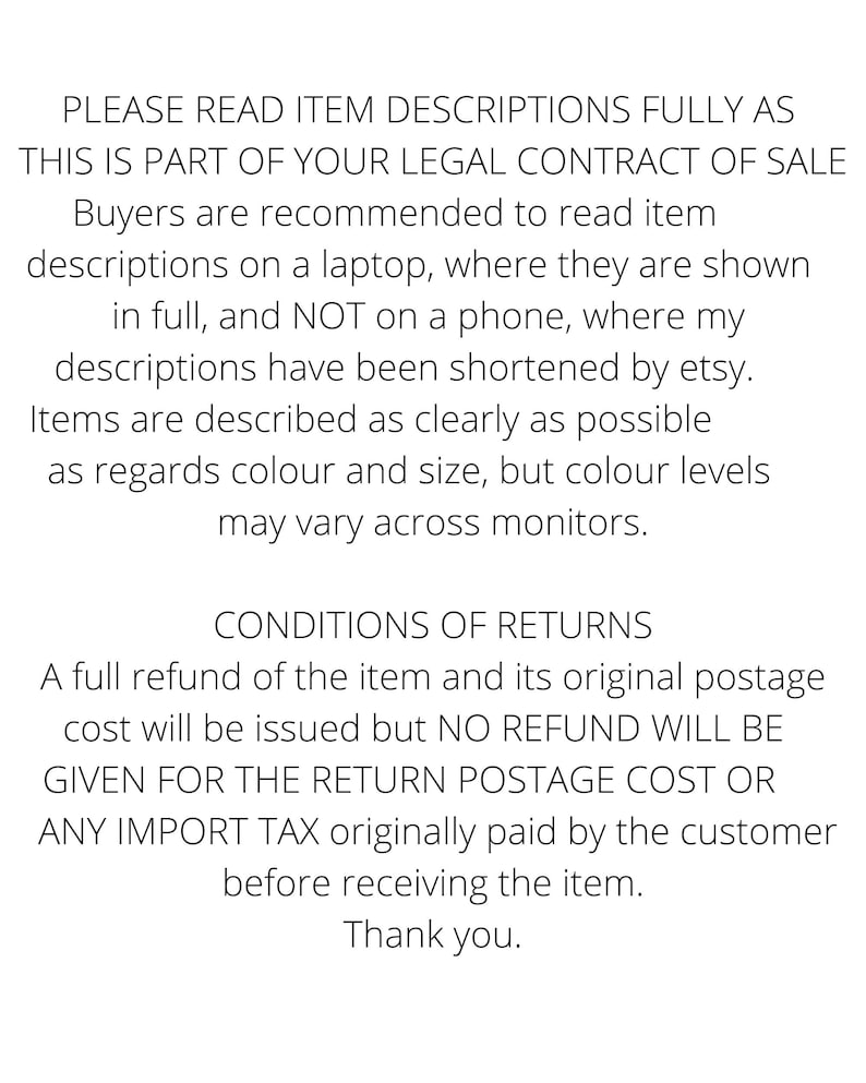 PLEASE READ ITEM DESCRIPTIONS FULLY THIS IS PART OF YOUR LEGAL CONTRACT OF SALE Buyers are recommended to read descriptions on a laptop where they are shown in full and NOT on a phone where etsy have shortened them. Items are described clearly but colour levels
may vary across monitors.
CONDITIONS OF RETURNS A refund of the item and its original postage will be issued but NO REFUND WILL BE GIVEN FOR THE RETURN POSTAGE COST OR IMPORT TAX originally paid by the customer
before receiving the item.