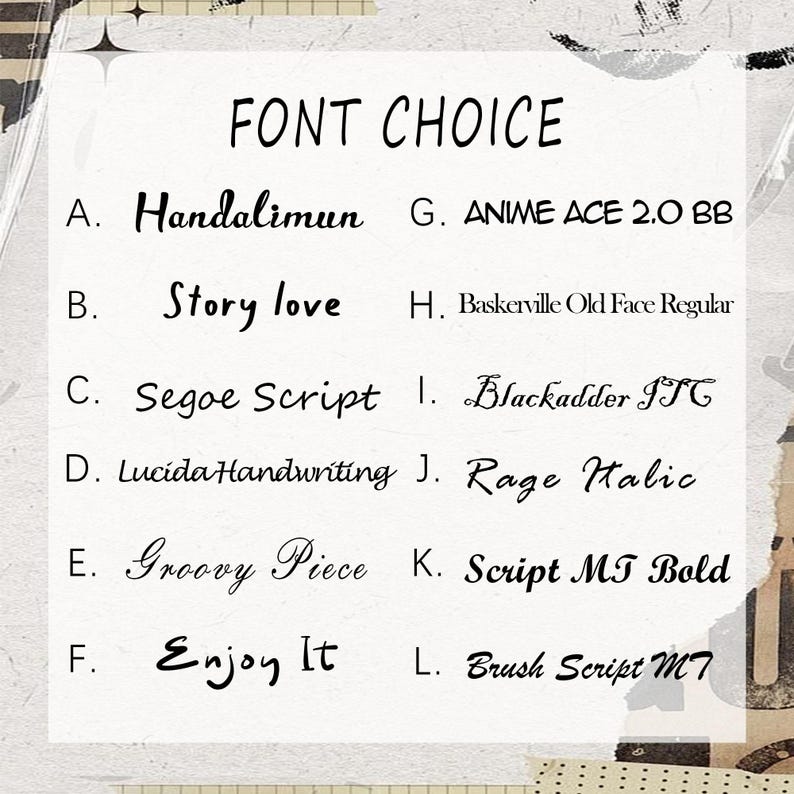 May include: A white chart titled FONT CHOICE listing twelve black text samples labeled A through L. The list includes Handalimun, Story love, Segoe Script, Lucida Handwriting, Groovy Piece, Enjoy It, ANIME ACE 2.0 BB, Baskerville Old Face Regular, Blackadder ITC, Rage Italic, Script MT Bold, and Brush Script MT.