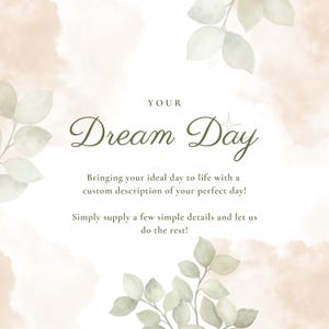 May include: A white square graphic with soft beige watercolor clouds and green leaf illustrations in the corners. The text reads: YOUR Dream Day, Bringing your ideal day to life with a custom description of your perfect day! Simply supply a few simple details and let us do the rest!