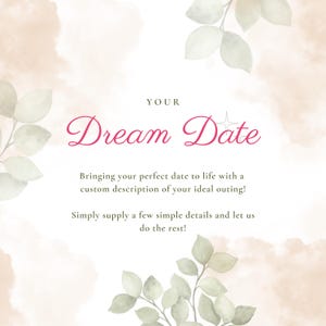 May include: A white square graphic with soft beige watercolor clouds and green leaf illustrations in the corners. The text reads: YOUR Dream Date. Bringing your perfect date to life with a custom description of your ideal outing! Simply supply a few simple details and let us do the rest!