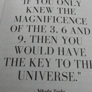 May include: A printed page with a quote by Nikola Tesla. The quote reads: "IF YOU ONLY KNEW THE MAGNIFICENCE OF THE 3, 6 AND 9, THEN YOU WOULD HAVE THE KEY TO THE UNIVERSE." The text is in black, with a serif font.