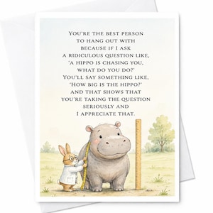 Può includere: Un biglietto d'auguri con un'illustrazione ad acquerello di un coniglio in camice bianco che misura un ippopotamo grigio con un metro a nastro giallo accanto a un righello di legno. Il testo recita: YOU'RE THE BEST PERSON TO HANG OUT WITH BECAUSE IF I ASK A RIDICULOUS QUESTION LIKE, 'A HIPPO IS CHASING YOU, WHAT DO YOU DO?' YOU'LL SAY SOMETHING LIKE, 'HOW BIG IS THE HIPPO?' AND THAT SHOWS THAT YOU'RE TAKING THE QUESTION SERIOUSLY AND I APPRECIATE THAT.