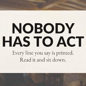 May include: A rectangular white sign featuring bold black text that reads: NOBODY HAS TO ACT. Below this, smaller black text states: Every line you say is printed. Read it and sit down. The design is clean, centered, and uses a high-contrast font.
