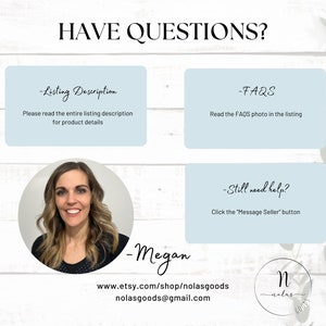 May include: A light blue background with white text that reads "HAVE QUESTIONS?" and three light blue boxes with white text. The first box says "Listing Description" and "Please read the entire listing description for product details". The second box says "FAQs" and "Read the FAQs photo in the listing". The third box says "Still need help?" and "Click the "Message Seller" button". Below the boxes is a photo of a woman with brown hair and a black shirt. Below the photo is white text that reads "Megan", "www.etsy.com/shop/nolasgoods", "nolasgoods@gmail.com", and a logo with the letter "N" in a circle with the text "nolas goods" below it.