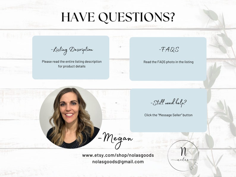 May include: A light blue background with white text that reads "HAVE QUESTIONS?" and three light blue boxes with white text. The first box says "Listing Description" and "Please read the entire listing description for product details". The second box says "FAQs" and "Read the FAQs photo in the listing". The third box says "Still need help?" and "Click the "Message Seller" button". Below the boxes is a photo of a woman with brown hair and a black shirt. Below the photo is white text that reads "Megan", "www.etsy.com/shop/nolasgoods", "nolasgoods@gmail.com", and a logo with the letter "N" in a circle with the text "nolas goods" below it.