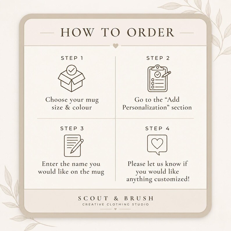 May include: A beige graphic with the text "HOW TO ORDER" and four steps for ordering a mug. Step 1: Choose mug size & color. Step 2: Go to the "Add Personalization" section. Step 3: Enter the name. Step 4: Ask for customization. The logo for Scout & Brush is at the bottom.