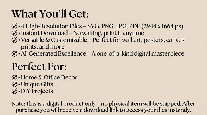 May include: Text on a beige background lists the features of a digital product: 4 high-resolution files, instant download, versatile and customizable, and AI-generated excellence. The text also mentions the product is perfect for home and office decor, unique gifts, and DIY projects.