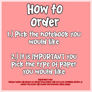 May include: A pink informational graphic with black text that reads: How to Order, 1.) Pick the notebook you would like, 2.) It is IMPORTANT you Pick the type Of paper you would like. Important note: Sticker books will always be blank!