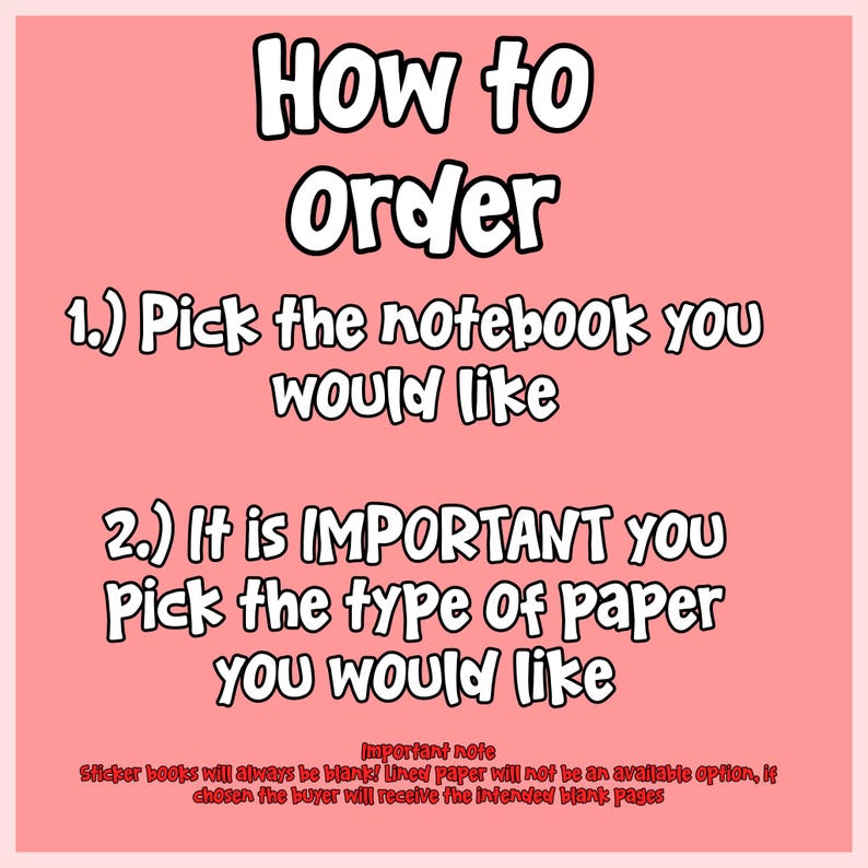 May include: A pink informational graphic with black text that reads: How to Order, 1.) Pick the notebook you would like, 2.) It is IMPORTANT you Pick the type Of paper you would like. Important note: Sticker books will always be blank!