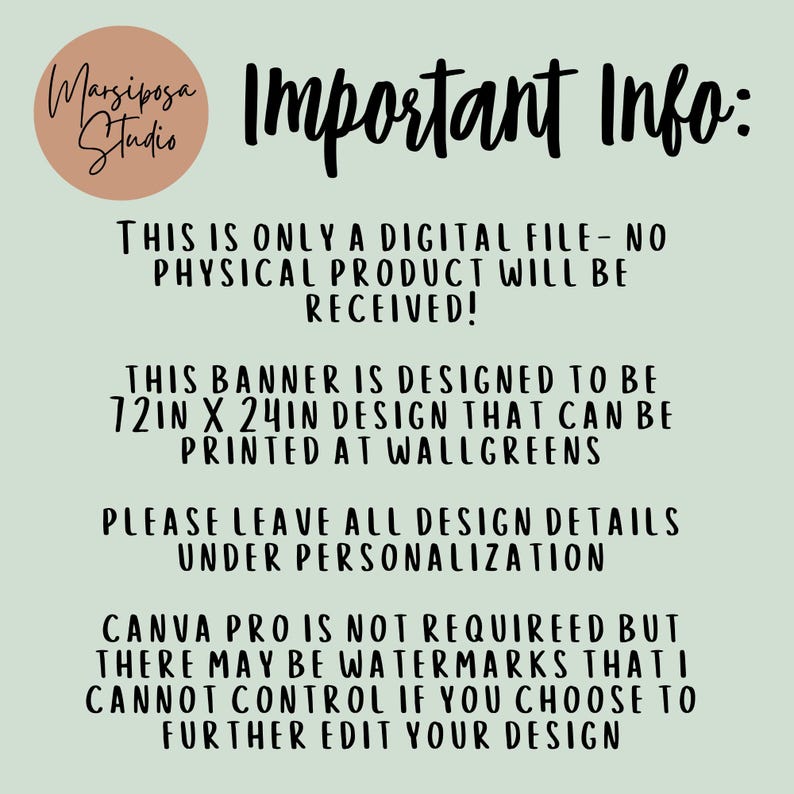 May include: A digital file information graphic with a light green background and black text. The text reads: Important Info: This is only a digital file - no physical product will be received! This banner is designed to be 72in x 24in design that can be printed at Walgreens. Please leave all design details under personalization. Canva Pro is not requireed but there may be watermarks that I cannot control if you choose to further edit your design.