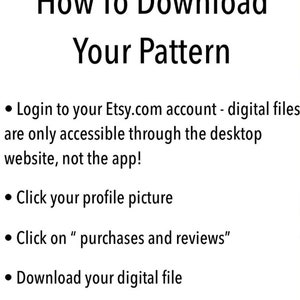 May include: A white background with black text explaining how to download a digital file from Etsy.com. The text says "How To Download Your Pattern" and includes four bullet points: "Login to your Etsy.com account - digital files are only accessible through the desktop website, not the app!" "Click your profile picture" "Click on "purchases and reviews"" "Download your digital file"