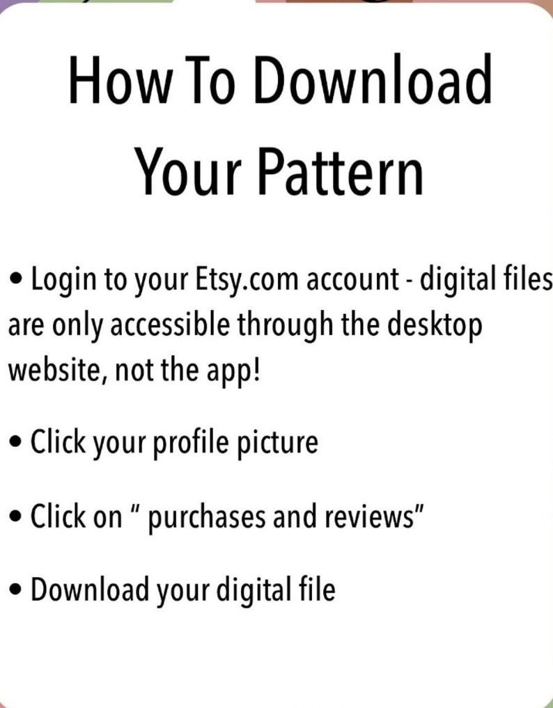 May include: A white background with black text explaining how to download a digital file from Etsy.com. The text says "How To Download Your Pattern" and includes four bullet points: "Login to your Etsy.com account - digital files are only accessible through the desktop website, not the app!" "Click your profile picture" "Click on "purchases and reviews"" "Download your digital file"