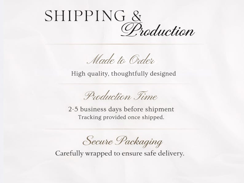 May include: A white informational graphic with black text that reads SHIPPING & Production, Made to Order, High quality, thoughtfully designed, Production Time, 2-5 business days before shipment, Tracking provided once shipped, Secure Packaging, Carefully wrapped to ensure safe delivery.