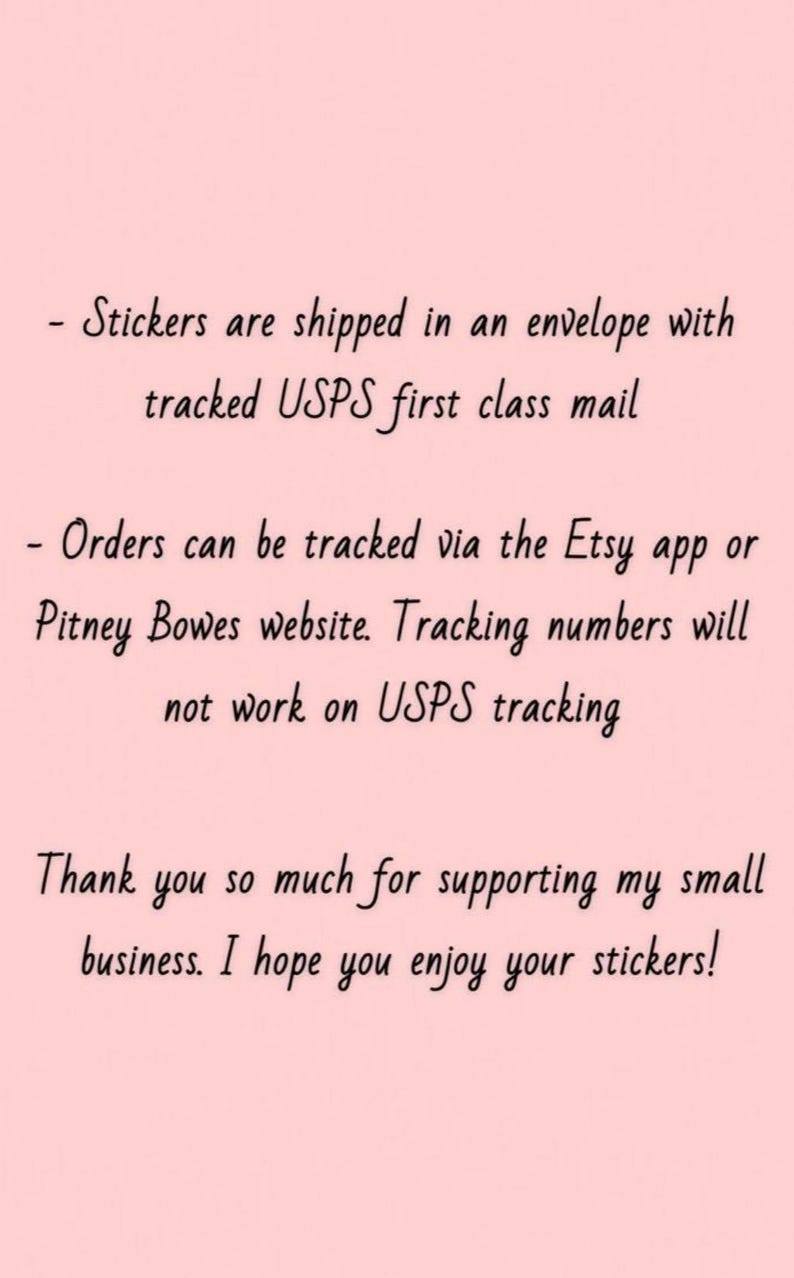 May include: Text on a light pink background. The text says stickers are shipped in an envelope with tracked USPS first class mail. Orders can be tracked via the Etsy app or Pitney Bowes website. Thank you for supporting my small business.