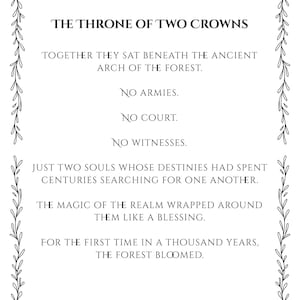 May include: A rectangular print featuring black text on a white background, enclosed by a decorative vine border. The text reads: THE THRONE OF TWO CROWNS, TOGETHER THEY SAT BENEATH THE ANCIENT ARCH OF THE FOREST. NO ARMIES. NO COURT. NO WITNESSES.