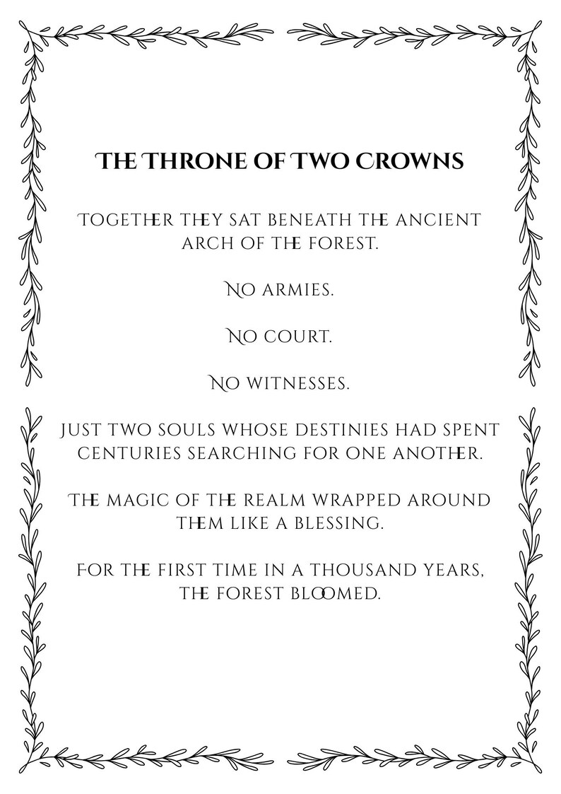 May include: A rectangular print featuring black text on a white background, enclosed by a decorative vine border. The text reads: THE THRONE OF TWO CROWNS, TOGETHER THEY SAT BENEATH THE ANCIENT ARCH OF THE FOREST. NO ARMIES. NO COURT. NO WITNESSES.