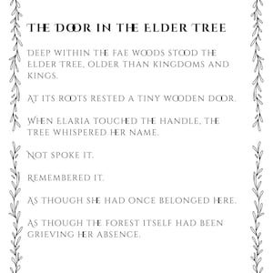 May include: A rectangular white print featuring a black botanical vine border and the text: THE DOOR IN THE ELDER TREE. DEEP WITHIN THE FAE WOODS STOOD THE ELDER TREE, OLDER THAN KINGDOMS AND KINGS. AT ITS ROOTS RESTED A TINY WOODEN DOOR. WHEN ELARIA TOUCHED THE HANDLE.