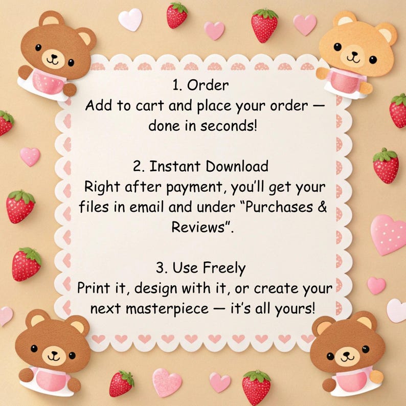 May include: A square instructional graphic with a scalloped border featuring brown bears and red strawberries. The text reads: 1. Order Add to cart and place your order &mdash; done in seconds! 2. Instant Download Right after payment, you'll get your files in email and under Purchases & Reviews. 3. Use Freely Print it, design with it, or create your next masterpiece &mdash; it's all yours!